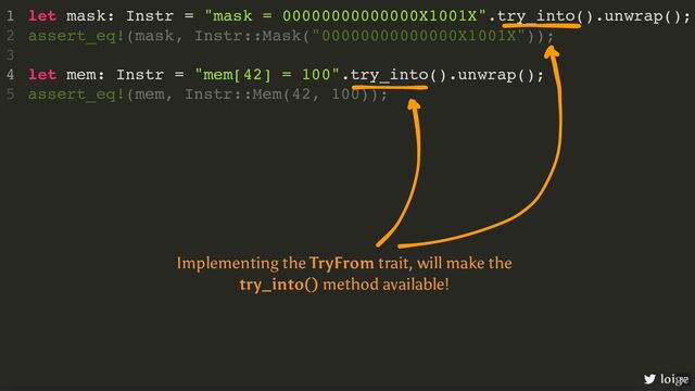 let mask: Instr = "mask = 00000000000000X1001X".try_into().unwrap();
let mem: Instr = "mem[42] = 100".try_into().unwrap();
1
assert_eq!(mask, Instr::Mask("00000000000000X1001X"));
2
3
4
assert_eq!(mem, Instr::Mem(42, 100));
5
loige
Implementing the TryFrom trait, will make the
try_into() method available!
87
