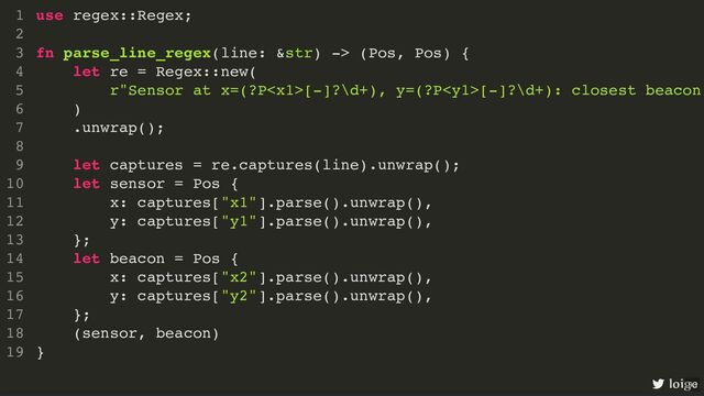 use regex::Regex;
fn parse_line_regex(line: &str) -> (Pos, Pos) {
let re = Regex::new(
r"Sensor at x=(?P[-]?\d+), y=(?P[-]?\d+): closest beacon
)
.unwrap();
let captures = re.captures(line).unwrap();
let sensor = Pos {
x: captures["x1"].parse().unwrap(),
y: captures["y1"].parse().unwrap(),
};
let beacon = Pos {
x: captures["x2"].parse().unwrap(),
y: captures["y2"].parse().unwrap(),
};
(sensor, beacon)
}
1
2
3
4
5
6
7
8
9
10
11
12
13
14
15
16
17
18
19
use regex::Regex;
1
2
fn parse_line_regex(line: &str) -> (Pos, Pos) {
3
let re = Regex::new(
4
r"Sensor at x=(?P[-]?\d+), y=(?P[-]?\d+): closest beacon
5
)
6
.unwrap();
7
8
let captures = re.captures(line).unwrap();
9
let sensor = Pos {
10
x: captures["x1"].parse().unwrap(),
11
y: captures["y1"].parse().unwrap(),
12
};
13
let beacon = Pos {
14
x: captures["x2"].parse().unwrap(),
15
y: captures["y2"].parse().unwrap(),
16
};
17
(sensor, beacon)
18
}
19
fn parse_line_regex(line: &str) -> (Pos, Pos) {
}
use regex::Regex;
1
2
3
let re = Regex::new(
4
r"Sensor at x=(?P[-]?\d+), y=(?P[-]?\d+): closest beacon
5
)
6
.unwrap();
7
8
let captures = re.captures(line).unwrap();
9
let sensor = Pos {
10
x: captures["x1"].parse().unwrap(),
11
y: captures["y1"].parse().unwrap(),
12
};
13
let beacon = Pos {
14
x: captures["x2"].parse().unwrap(),
15
y: captures["y2"].parse().unwrap(),
16
};
17
(sensor, beacon)
18
19
let re = Regex::new(
r"Sensor at x=(?P[-]?\d+), y=(?P[-]?\d+): closest beacon
)
.unwrap();
use regex::Regex;
1
2
fn parse_line_regex(line: &str) -> (Pos, Pos) {
3
4
5
6
7
8
let captures = re.captures(line).unwrap();
9
let sensor = Pos {
10
x: captures["x1"].parse().unwrap(),
11
y: captures["y1"].parse().unwrap(),
12
};
13
let beacon = Pos {
14
x: captures["x2"].parse().unwrap(),
15
y: captures["y2"].parse().unwrap(),
16
};
17
(sensor, beacon)
18
}
19
let captures = re.captures(line).unwrap();
use regex::Regex;
1
2
fn parse_line_regex(line: &str) -> (Pos, Pos) {
3
let re = Regex::new(
4
r"Sensor at x=(?P[-]?\d+), y=(?P[-]?\d+): closest beacon
5
)
6
.unwrap();
7
8
9
let sensor = Pos {
10
x: captures["x1"].parse().unwrap(),
11
y: captures["y1"].parse().unwrap(),
12
};
13
let beacon = Pos {
14
x: captures["x2"].parse().unwrap(),
15
y: captures["y2"].parse().unwrap(),
16
};
17
(sensor, beacon)
18
}
19
let sensor = Pos {
x: captures["x1"].parse().unwrap(),
y: captures["y1"].parse().unwrap(),
};
let beacon = Pos {
x: captures["x2"].parse().unwrap(),
y: captures["y2"].parse().unwrap(),
};
use regex::Regex;
1
2
fn parse_line_regex(line: &str) -> (Pos, Pos) {
3
let re = Regex::new(
4
r"Sensor at x=(?P[-]?\d+), y=(?P[-]?\d+): closest beacon
5
)
6
.unwrap();
7
8
let captures = re.captures(line).unwrap();
9
10
11
12
13
14
15
16
17
(sensor, beacon)
18
}
19
(sensor, beacon)
use regex::Regex;
1
2
fn parse_line_regex(line: &str) -> (Pos, Pos) {
3
let re = Regex::new(
4
r"Sensor at x=(?P[-]?\d+), y=(?P[-]?\d+): closest beacon
5
)
6
.unwrap();
7
8
let captures = re.captures(line).unwrap();
9
let sensor = Pos {
10
x: captures["x1"].parse().unwrap(),
11
y: captures["y1"].parse().unwrap(),
12
};
13
let beacon = Pos {
14
x: captures["x2"].parse().unwrap(),
15
y: captures["y2"].parse().unwrap(),
16
};
17
18
}
19
use regex::Regex;
fn parse_line_regex(line: &str) -> (Pos, Pos) {
let re = Regex::new(
r"Sensor at x=(?P[-]?\d+), y=(?P[-]?\d+): closest beacon
)
.unwrap();
let captures = re.captures(line).unwrap();
let sensor = Pos {
x: captures["x1"].parse().unwrap(),
y: captures["y1"].parse().unwrap(),
};
let beacon = Pos {
x: captures["x2"].parse().unwrap(),
y: captures["y2"].parse().unwrap(),
};
(sensor, beacon)
}
1
2
3
4
5
6
7
8
9
10
11
12
13
14
15
16
17
18
19
loige
93
