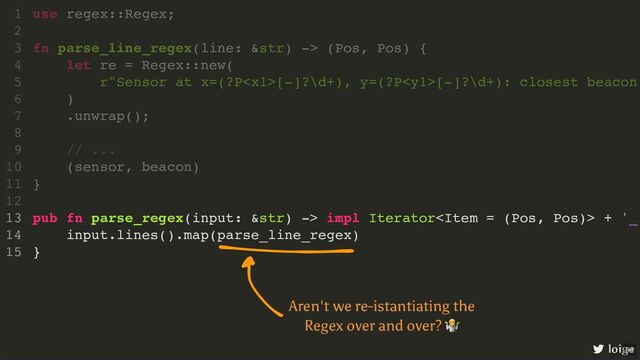pub fn parse_regex(input: &str) -> impl Iterator + '_
input.lines().map(parse_line_regex)
}
use regex::Regex;
1
2
fn parse_line_regex(line: &str) -> (Pos, Pos) {
3
let re = Regex::new(
4
r"Sensor at x=(?P[-]?\d+), y=(?P[-]?\d+): closest beacon
5
)
6
.unwrap();
7
8
// ...
9
(sensor, beacon)
10
}
11
12
13
14
15
loige
Aren't we re-istantiating the
Regex over and over?
🤷
94
