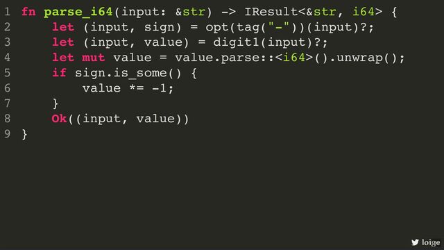 fn parse_i64(input: &str) -> IResult<&str, i64> {
let (input, sign) = opt(tag("-"))(input)?;
let (input, value) = digit1(input)?;
let mut value = value.parse::().unwrap();
if sign.is_some() {
value *= -1;
}
Ok((input, value))
}
1
2
3
4
5
6
7
8
9
fn parse_i64(input: &str) -> IResult<&str, i64> {
}
1
let (input, sign) = opt(tag("-"))(input)?;
2
let (input, value) = digit1(input)?;
3
let mut value = value.parse::().unwrap();
4
if sign.is_some() {
5
value *= -1;
6
}
7
Ok((input, value))
8
9
let (input, sign) = opt(tag("-"))(input)?;
fn parse_i64(input: &str) -> IResult<&str, i64> {
1
2
let (input, value) = digit1(input)?;
3
let mut value = value.parse::().unwrap();
4
if sign.is_some() {
5
value *= -1;
6
}
7
Ok((input, value))
8
}
9
let (input, value) = digit1(input)?;
fn parse_i64(input: &str) -> IResult<&str, i64> {
1
let (input, sign) = opt(tag("-"))(input)?;
2
3
let mut value = value.parse::().unwrap();
4
if sign.is_some() {
5
value *= -1;
6
}
7
Ok((input, value))
8
}
9
let mut value = value.parse::().unwrap();
if sign.is_some() {
value *= -1;
}
fn parse_i64(input: &str) -> IResult<&str, i64> {
1
let (input, sign) = opt(tag("-"))(input)?;
2
let (input, value) = digit1(input)?;
3
4
5
6
7
Ok((input, value))
8
}
9
Ok((input, value))
fn parse_i64(input: &str) -> IResult<&str, i64> {
1
let (input, sign) = opt(tag("-"))(input)?;
2
let (input, value) = digit1(input)?;
3
let mut value = value.parse::().unwrap();
4
if sign.is_some() {
5
value *= -1;
6
}
7
8
}
9
fn parse_i64(input: &str) -> IResult<&str, i64> {
let (input, sign) = opt(tag("-"))(input)?;
let (input, value) = digit1(input)?;
let mut value = value.parse::().unwrap();
if sign.is_some() {
value *= -1;
}
Ok((input, value))
}
1
2
3
4
5
6
7
8
9
loige
99
