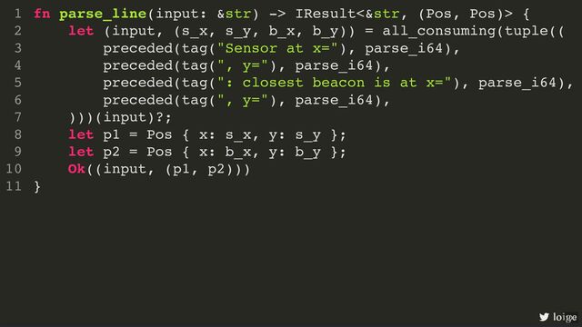 fn parse_line(input: &str) -> IResult<&str, (Pos, Pos)> {
let (input, (s_x, s_y, b_x, b_y)) = all_consuming(tuple((
preceded(tag("Sensor at x="), parse_i64),
preceded(tag(", y="), parse_i64),
preceded(tag(": closest beacon is at x="), parse_i64),
preceded(tag(", y="), parse_i64),
)))(input)?;
let p1 = Pos { x: s_x, y: s_y };
let p2 = Pos { x: b_x, y: b_y };
Ok((input, (p1, p2)))
}
1
2
3
4
5
6
7
8
9
10
11
fn parse_line(input: &str) -> IResult<&str, (Pos, Pos)> {
}
1
let (input, (s_x, s_y, b_x, b_y)) = all_consuming(tuple((
2
preceded(tag("Sensor at x="), parse_i64),
3
preceded(tag(", y="), parse_i64),
4
preceded(tag(": closest beacon is at x="), parse_i64),
5
preceded(tag(", y="), parse_i64),
6
)))(input)?;
7
let p1 = Pos { x: s_x, y: s_y };
8
let p2 = Pos { x: b_x, y: b_y };
9
Ok((input, (p1, p2)))
10
11
let (input, (s_x, s_y, b_x, b_y)) = all_consuming(tuple((
preceded(tag("Sensor at x="), parse_i64),
preceded(tag(", y="), parse_i64),
preceded(tag(": closest beacon is at x="), parse_i64),
preceded(tag(", y="), parse_i64),
)))(input)?;
fn parse_line(input: &str) -> IResult<&str, (Pos, Pos)> {
1
2
3
4
5
6
7
let p1 = Pos { x: s_x, y: s_y };
8
let p2 = Pos { x: b_x, y: b_y };
9
Ok((input, (p1, p2)))
10
}
11
let p1 = Pos { x: s_x, y: s_y };
let p2 = Pos { x: b_x, y: b_y };
fn parse_line(input: &str) -> IResult<&str, (Pos, Pos)> {
1
let (input, (s_x, s_y, b_x, b_y)) = all_consuming(tuple((
2
preceded(tag("Sensor at x="), parse_i64),
3
preceded(tag(", y="), parse_i64),
4
preceded(tag(": closest beacon is at x="), parse_i64),
5
preceded(tag(", y="), parse_i64),
6
)))(input)?;
7
8
9
Ok((input, (p1, p2)))
10
}
11
Ok((input, (p1, p2)))
fn parse_line(input: &str) -> IResult<&str, (Pos, Pos)> {
1
let (input, (s_x, s_y, b_x, b_y)) = all_consuming(tuple((
2
preceded(tag("Sensor at x="), parse_i64),
3
preceded(tag(", y="), parse_i64),
4
preceded(tag(": closest beacon is at x="), parse_i64),
5
preceded(tag(", y="), parse_i64),
6
)))(input)?;
7
let p1 = Pos { x: s_x, y: s_y };
8
let p2 = Pos { x: b_x, y: b_y };
9
10
}
11
fn parse_line(input: &str) -> IResult<&str, (Pos, Pos)> {
let (input, (s_x, s_y, b_x, b_y)) = all_consuming(tuple((
preceded(tag("Sensor at x="), parse_i64),
preceded(tag(", y="), parse_i64),
preceded(tag(": closest beacon is at x="), parse_i64),
preceded(tag(", y="), parse_i64),
)))(input)?;
let p1 = Pos { x: s_x, y: s_y };
let p2 = Pos { x: b_x, y: b_y };
Ok((input, (p1, p2)))
}
1
2
3
4
5
6
7
8
9
10
11
loige
100
