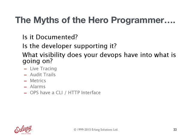 © 1999-2015 Erlang Solutions Ltd.
The Myths of the Hero Programmer….
Is it Documented?
Is the developer supporting it?
What visibility does your devops have into what is
going on?
- Live Tracing
- Audit Trails
- Metrics
- Alarms
- OPS have a CLI / HTTP Interface
22
