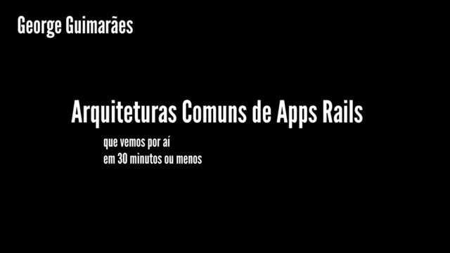 Arquiteturas Comuns de Apps Rails
que vemos por aí
George Guimarães
em 30 minutos ou menos
