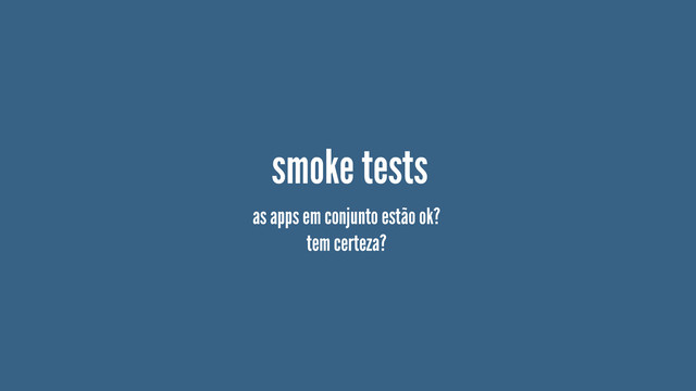 smoke tests
as apps em conjunto estão ok?
tem certeza?
