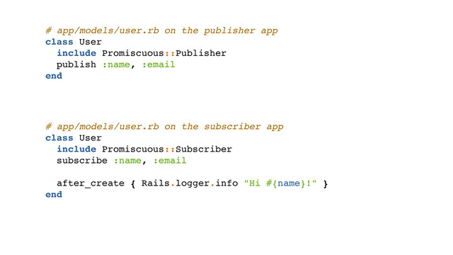 # app/models/user.rb on the publisher app
class User
include Promiscuous::Publisher
publish :name, :email
end
# app/models/user.rb on the subscriber app
class User
include Promiscuous::Subscriber
subscribe :name, :email
after_create { Rails.logger.info "Hi #{name}!" }
end
