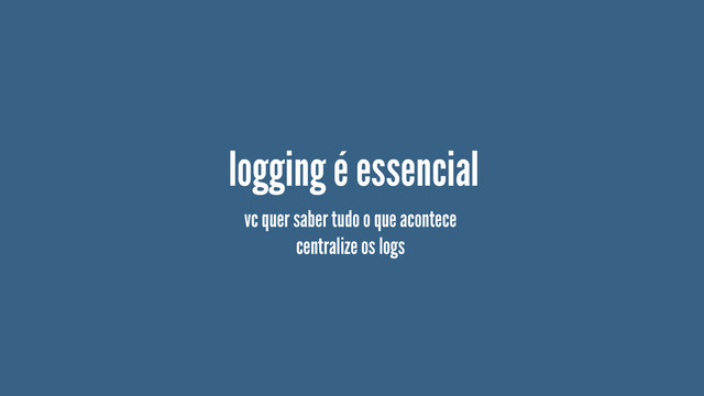logging é essencial
vc quer saber tudo o que acontece
centralize os logs
