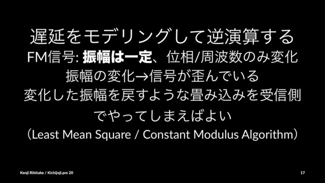 ஗ԆΛϞσϦϯάͯ͠ٯԋࢉ͢Δ
FM৴߸: ৼ෯͸ҰఆɺҐ૬/प೾਺ͷΈมԽ
ৼ෯ͷมԽ→৴߸͕࿪ΜͰ͍Δ
มԽͨ͠ৼ෯Λ໭͢Α͏ͳ৞ΈࠐΈΛड৴ଆ
Ͱ΍ͬͯ͠·͑͹Α͍
ʢLeast Mean Square / Constant Modulus Algorithmʣ
Kenji Rikitake / Kichijoji.pm 20 17
