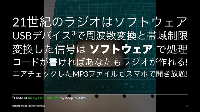 21ੈلͷϥδΦ͸ιϑτ΢ΣΞ
USBσόΠε3Ͱप೾਺ม׵ͱଳҬ੍ݶ
ม׵ͨ͠৴߸͸ ιϑτ΢ΣΞ Ͱॲཧ
ίʔυ͕ॻ͚Ε͹͋ͳͨ΋ϥδΦ͕࡞ΕΔ!
ΤΞνΣοΫͨ͠MP3ϑΝΠϧ΋εϚϗͰฉ͖์୊!
3 Photo of Airspy HF+ Dual Port by Kenji Rikitake
Kenji Rikitake / Kichijoji.pm 20 7
