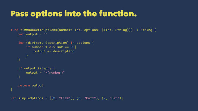 Pass options into the function.
func fizzBuzzWithOptions(number: Int, options: [(Int, String)]) -> String {
var output = ""
for (divisor, description) in options {
if number % divisor == 0 {
output += description
}
}
if output.isEmpty {
output = "\(number)"
}
return output
}
var simpleOptions = [(3, "Fizz"), (5, "Buzz"), (7, "Bar")]
