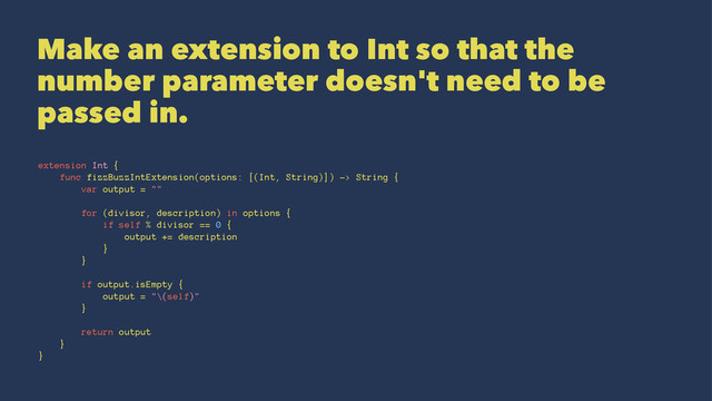 Make an extension to Int so that the
number parameter doesn't need to be
passed in.
extension Int {
func fizzBuzzIntExtension(options: [(Int, String)]) -> String {
var output = ""
for (divisor, description) in options {
if self % divisor == 0 {
output += description
}
}
if output.isEmpty {
output = "\(self)"
}
return output
}
}
