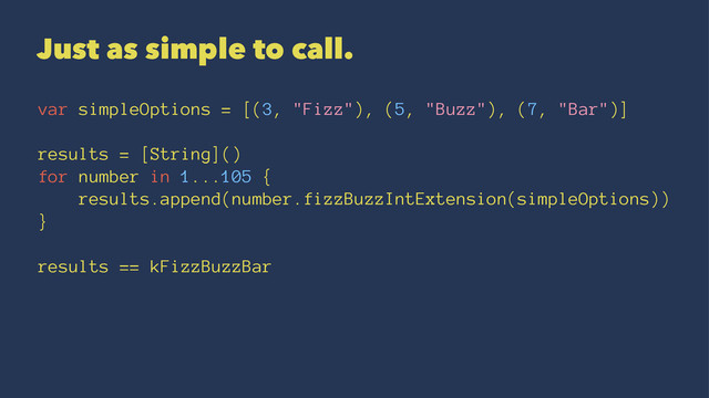Just as simple to call.
var simpleOptions = [(3, "Fizz"), (5, "Buzz"), (7, "Bar")]
results = [String]()
for number in 1...105 {
results.append(number.fizzBuzzIntExtension(simpleOptions))
}
results == kFizzBuzzBar
