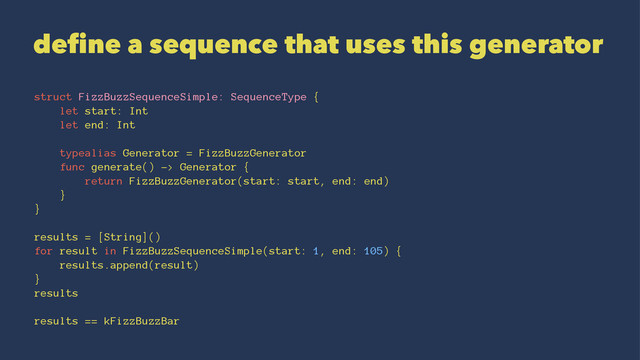 define a sequence that uses this generator
struct FizzBuzzSequenceSimple: SequenceType {
let start: Int
let end: Int
typealias Generator = FizzBuzzGenerator
func generate() -> Generator {
return FizzBuzzGenerator(start: start, end: end)
}
}
results = [String]()
for result in FizzBuzzSequenceSimple(start: 1, end: 105) {
results.append(result)
}
results
results == kFizzBuzzBar

