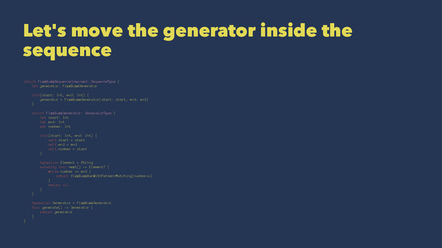 Let's move the generator inside the
sequence
struct FizzBuzzSequenceComposed: SequenceType {
let generator: FizzBuzzGenerator
init(start: Int, end: Int) {
generator = FizzBuzzGenerator(start: start, end: end)
}
struct FizzBuzzGenerator: GeneratorType {
let start: Int
let end: Int
var number: Int
init(start: Int, end: Int) {
self.start = start
self.end = end
self.number = start
}
typealias Element = String
mutating func next() -> Element? {
while number <= end {
return fizzBuzzBarWithPatternMatching(number++)
}
return nil
}
}
typealias Generator = FizzBuzzGenerator
func generate() -> Generator {
return generator
}
}
