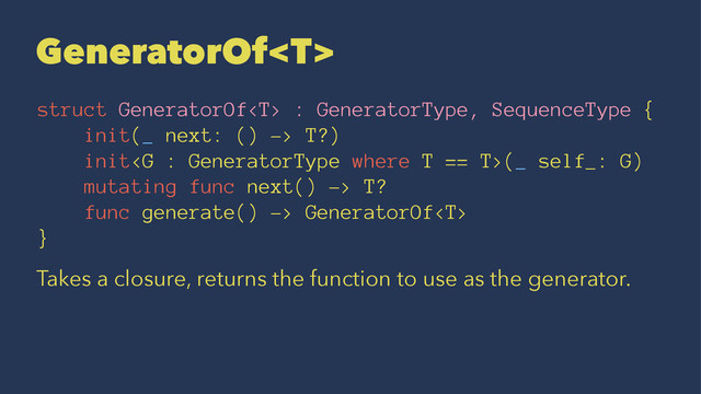 GeneratorOf
struct GeneratorOf : GeneratorType, SequenceType {
init(_ next: () -> T?)
init(_ self_: G)
mutating func next() -> T?
func generate() -> GeneratorOf
}
Takes a closure, returns the function to use as the generator.
