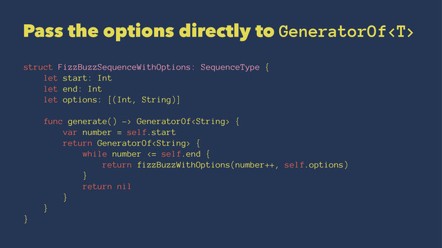 Pass the options directly to GeneratorOf
struct FizzBuzzSequenceWithOptions: SequenceType {
let start: Int
let end: Int
let options: [(Int, String)]
func generate() -> GeneratorOf {
var number = self.start
return GeneratorOf {
while number <= self.end {
return fizzBuzzWithOptions(number++, self.options)
}
return nil
}
}
}
