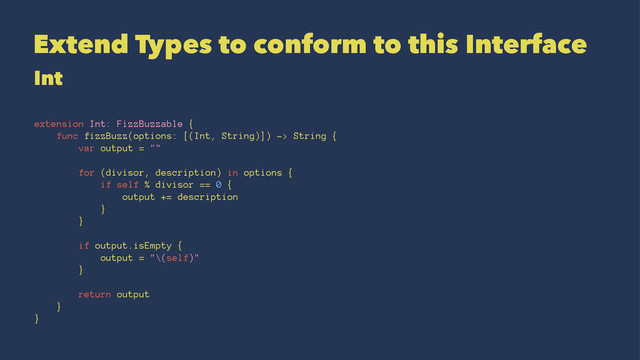 Extend Types to conform to this Interface
Int
extension Int: FizzBuzzable {
func fizzBuzz(options: [(Int, String)]) -> String {
var output = ""
for (divisor, description) in options {
if self % divisor == 0 {
output += description
}
}
if output.isEmpty {
output = "\(self)"
}
return output
}
}

