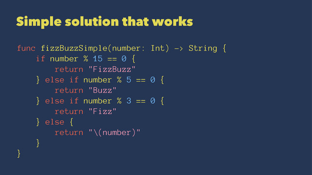 Simple solution that works
func fizzBuzzSimple(number: Int) -> String {
if number % 15 == 0 {
return "FizzBuzz"
} else if number % 5 == 0 {
return "Buzz"
} else if number % 3 == 0 {
return "Fizz"
} else {
return "\(number)"
}
}
