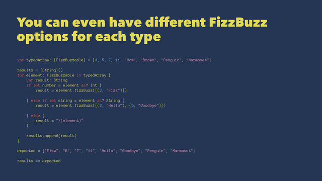 You can even have different FizzBuzz
options for each type
var typedArray: [FizzBuzzable] = [3, 5, 7, 11, "How", "Brown", "Penguin", "Marmoset"]
results = [String]()
for element: FizzBuzzable in typedArray {
var result: String
if let number = element as? Int {
result = element.fizzBuzz([(3, "Fizz")])
} else if let string = element as? String {
result = element.fizzBuzz([(3, "Hello"), (5, "Goodbye")])
} else {
result = "\(element)"
}
results.append(result)
}
expected = ["Fizz", "5", "7", "11", "Hello", "Goodbye", "Penguin", "Marmoset"]
results == expected
