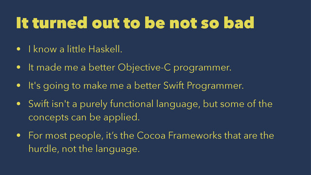 It turned out to be not so bad
• I know a little Haskell.
• It made me a better Objective-C programmer.
• It's going to make me a better Swift Programmer.
• Swift isn't a purely functional language, but some of the
concepts can be applied.
• For most people, it’s the Cocoa Frameworks that are the
hurdle, not the language.
