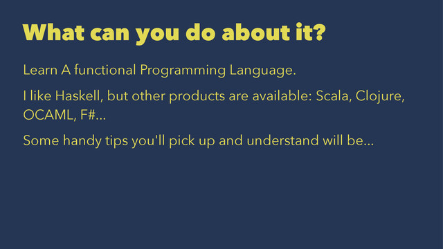 What can you do about it?
Learn A functional Programming Language.
I like Haskell, but other products are available: Scala, Clojure,
OCAML, F#...
Some handy tips you'll pick up and understand will be...
