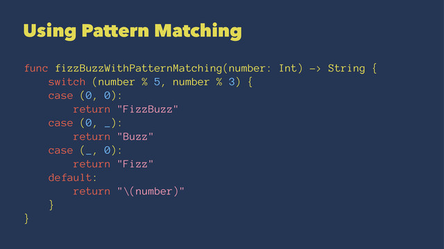 Using Pattern Matching
func fizzBuzzWithPatternMatching(number: Int) -> String {
switch (number % 5, number % 3) {
case (0, 0):
return "FizzBuzz"
case (0, _):
return "Buzz"
case (_, 0):
return "Fizz"
default:
return "\(number)"
}
}

