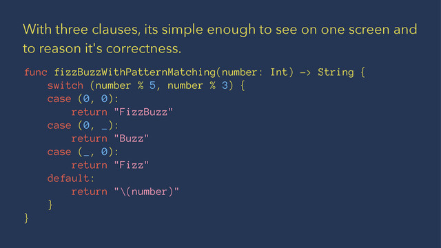 With three clauses, its simple enough to see on one screen and
to reason it's correctness.
func fizzBuzzWithPatternMatching(number: Int) -> String {
switch (number % 5, number % 3) {
case (0, 0):
return "FizzBuzz"
case (0, _):
return "Buzz"
case (_, 0):
return "Fizz"
default:
return "\(number)"
}
}
