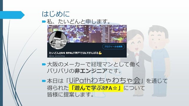 はじめに
私、たいどんと申します。
大阪のメーカーで経理マンとして働く
バリバリの非エンジニアです。
本日は「UiPathわちゃわちゃ会」を通じて
得られた「遊んで学ぶRPA☆」について
皆様に提案します。
