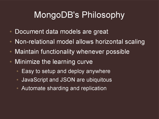 MongoDB's Philosophy
●
Document data models are great
●
Non-relational model allows horizontal scaling
●
Maintain functionality whenever possible
●
Minimize the learning curve
●
Easy to setup and deploy anywhere
●
JavaScript and JSON are ubiquitous
●
Automate sharding and replication
