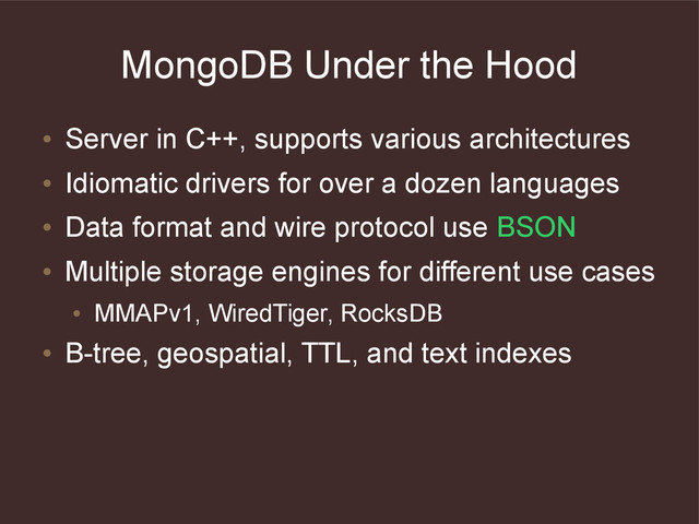MongoDB Under the Hood
●
Server in C++, supports various architectures
●
Idiomatic drivers for over a dozen languages
●
Data format and wire protocol use BSON
●
Multiple storage engines for different use cases
●
MMAPv1, WiredTiger, RocksDB
●
B-tree, geospatial, TTL, and text indexes
