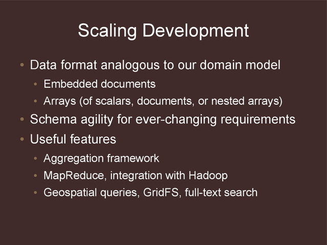 Scaling Development
●
Data format analogous to our domain model
●
Embedded documents
●
Arrays (of scalars, documents, or nested arrays)
●
Schema agility for ever-changing requirements
●
Useful features
●
Aggregation framework
●
MapReduce, integration with Hadoop
●
Geospatial queries, GridFS, full-text search
