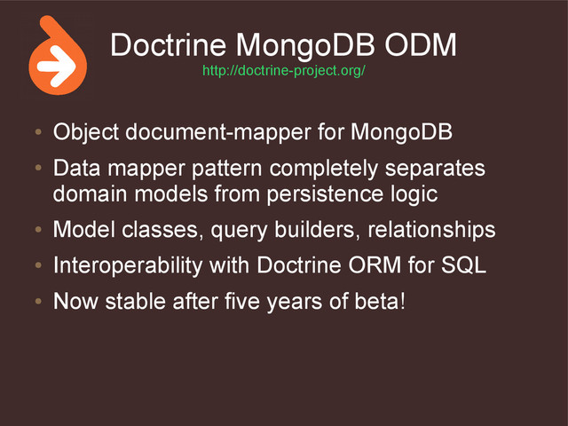 Doctrine MongoDB ODM
http://doctrine-project.org/
●
Object document-mapper for MongoDB
●
Data mapper pattern completely separates
domain models from persistence logic
●
Model classes, query builders, relationships
●
Interoperability with Doctrine ORM for SQL
●
Now stable after five years of beta!
