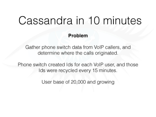 Cassandra in 10 minutes
Problem
Gather phone switch data from VoIP callers, and
determine where the calls originated.
Phone switch created Ids for each VoIP user, and those
Ids were recycled every 15 minutes.
User base of 20,000 and growing
