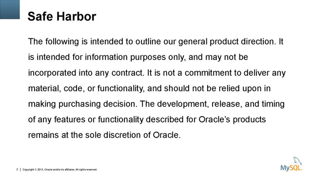 Copyright © 2013, Oracle and/or its affiliates. All rights reserved.
2
Safe Harbor
The following is intended to outline our general product direction. It
is intended for information purposes only, and may not be
incorporated into any contract. It is not a commitment to deliver any
material, code, or functionality, and should not be relied upon in
making purchasing decision. The development, release, and timing
of any features or functionality described for Oracle’s products
remains at the sole discretion of Oracle.
