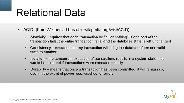 Copyright © 2015, Oracle and/or its affiliates. All rights reserved.
5
Relational Data
●
ACID (from Wikipedia https://en.wikipedia.org/wiki/ACID)
●
Atomicity – equires that each transaction be "all or nothing": if one part of the
transaction fails, the entire transaction fails, and the database state is left unchanged
●
Consistency – ensures that any transaction will bring the database from one valid
state to another.
●
Isolation – the concurrent execution of transactions results in a system state that
would be obtained if transactions were executed serially
●
Durability – means that once a transaction has been committed, it will remain so,
even in the event of power loss, crashes, or errors.
