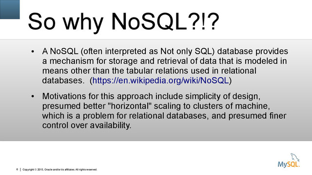 Copyright © 2015, Oracle and/or its affiliates. All rights reserved.
6
So why NoSQL?!?
●
A NoSQL (often interpreted as Not only SQL) database provides
a mechanism for storage and retrieval of data that is modeled in
means other than the tabular relations used in relational
databases. (https://en.wikipedia.org/wiki/NoSQL)
●
Motivations for this approach include simplicity of design,
presumed better "horizontal" scaling to clusters of machine,
which is a problem for relational databases, and presumed finer
control over availability.

