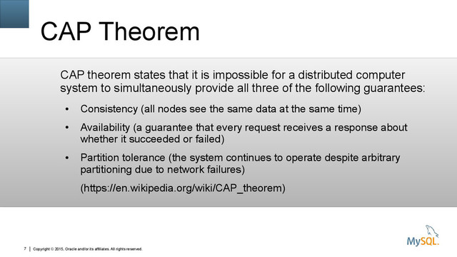 Copyright © 2015, Oracle and/or its affiliates. All rights reserved.
7
CAP Theorem
CAP theorem states that it is impossible for a distributed computer
system to simultaneously provide all three of the following guarantees:
●
Consistency (all nodes see the same data at the same time)
●
Availability (a guarantee that every request receives a response about
whether it succeeded or failed)
●
Partition tolerance (the system continues to operate despite arbitrary
partitioning due to network failures)
(https://en.wikipedia.org/wiki/CAP_theorem)
