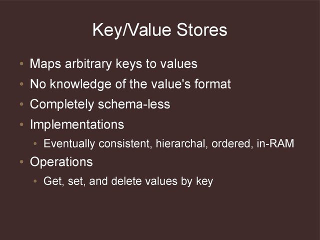 Key/Value Stores
●
Maps arbitrary keys to values
●
No knowledge of the value's format
●
Completely schema-less
●
Implementations
●
Eventually consistent, hierarchal, ordered, in-RAM
●
Operations
●
Get, set, and delete values by key
