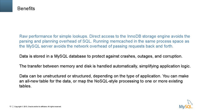 Copyright © 2015, Oracle and/or its affiliates. All rights reserved.
12
Benefits
Raw performance for simple lookups. Direct access to the InnoDB storage engine avoids the
parsing and planning overhead of SQL. Running memcached in the same process space as
the MySQL server avoids the network overhead of passing requests back and forth.
Data is stored in a MySQL database to protect against crashes, outages, and corruption.
The transfer between memory and disk is handled automatically, simplifying application logic.
Data can be unstructured or structured, depending on the type of application. You can make
an all-new table for the data, or map the NoSQL-style processing to one or more existing
tables.
