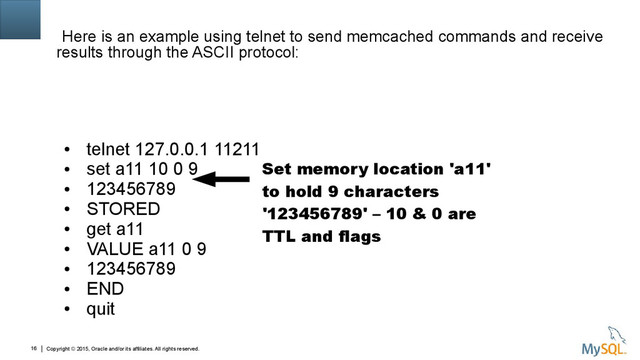 Copyright © 2015, Oracle and/or its affiliates. All rights reserved.
16
Here is an example using telnet to send memcached commands and receive
results through the ASCII protocol:
●
telnet 127.0.0.1 11211
●
set a11 10 0 9
●
123456789
●
STORED
●
get a11
●
VALUE a11 0 9
●
123456789
●
END
●
quit
Set memory location 'a11'
to hold 9 characters
'123456789' – 10 & 0 are
TTL and flags
