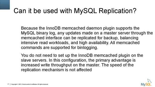 Copyright © 2015, Oracle and/or its affiliates. All rights reserved.
17
Can it be used with MySQL Replication?
Because the InnoDB memcached daemon plugin supports the
MySQL binary log, any updates made on a master server through the
memcached interface can be replicated for backup, balancing
intensive read workloads, and high availability. All memcached
commands are supported for binlogging.
You do not need to set up the InnoDB memcached plugin on the
slave servers. In this configuration, the primary advantage is
increased write throughput on the master. The speed of the
replication mechanism is not affected
