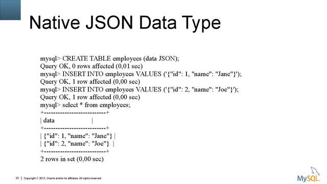 Copyright © 2015, Oracle and/or its affiliates. All rights reserved.
22
Native JSON Data Type
mysql> CREATE TABLE employees (data JSON);
Query OK, 0 rows affected (0,01 sec)
mysql> INSERT INTO employees VALUES ('{"id": 1, "name": "Jane"}');
Query OK, 1 row affected (0,00 sec)
mysql> INSERT INTO employees VALUES ('{"id": 2, "name": "Joe"}');
Query OK, 1 row affected (0,00 sec)
mysql> select * from employees;
+---------------------------+
| data |
+---------------------------+
| {"id": 1, "name": "Jane"} |
| {"id": 2, "name": "Joe"} |
+---------------------------+
2 rows in set (0,00 sec)
