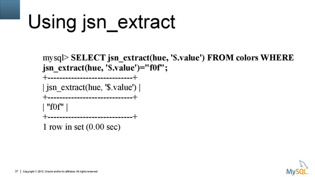 Copyright © 2015, Oracle and/or its affiliates. All rights reserved.
27
Using jsn_extract
mysql> SELECT jsn_extract(hue, '$.value') FROM colors WHERE
jsn_extract(hue, '$.value')="f0f";
+-----------------------------+
| jsn_extract(hue, '$.value') |
+-----------------------------+
| "f0f" |
+-----------------------------+
1 row in set (0.00 sec)
