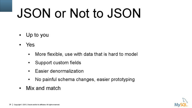 Copyright © 2015, Oracle and/or its affiliates. All rights reserved.
29
JSON or Not to JSON
●
Up to you
●
Yes
●
More flexible, use with data that is hard to model
●
Support custom fields
●
Easier denormalization
●
No painful schema changes, easier prototyping
●
Mix and match
