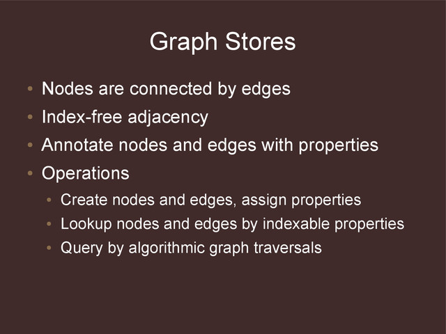 Graph Stores
●
Nodes are connected by edges
●
Index-free adjacency
●
Annotate nodes and edges with properties
●
Operations
●
Create nodes and edges, assign properties
●
Lookup nodes and edges by indexable properties
●
Query by algorithmic graph traversals
