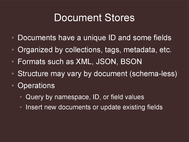 Document Stores
●
Documents have a unique ID and some fields
●
Organized by collections, tags, metadata, etc.
●
Formats such as XML, JSON, BSON
●
Structure may vary by document (schema-less)
●
Operations
●
Query by namespace, ID, or field values
●
Insert new documents or update existing fields
