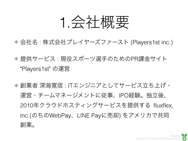 Players1st
Copyright (c) Players1st All Rights Reserved.
1.ձࣾ֓ཁ
✤ ձ໊ࣾ : גࣜձࣾϓϨΠϠʔζϑΝʔετ (Players1st inc.)
✤ ఏڙαʔϏε : ݱ໾εϙʔπબखͷͨΊͷPR՝ۚαΠτ
"Players1st" ͷӡӦ
✤ ૑ۀऀ ਂւ׮৴ : ITΤϯδχΞͱͯ͠αʔϏε্ཱͪ͛ɾ
ӡӦɾνʔϜϚωʔδϝϯτʹैࣄɺIPOܦݧɻಠཱޙɺ
2010೥Ϋϥ΢υϗεςΟϯάαʔϏεΛఏڙ͢Δ ﬂuxﬂex,
inc.(ͷͪͷWebPayɺLINE Payʹച٫) ΛΞϝϦΧͰڞಉ
૑ۀɻ
