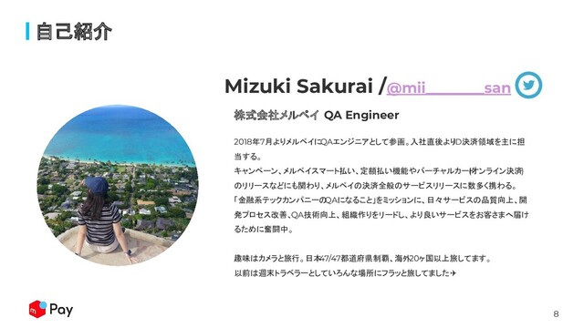 8
自己紹介
株式会社メルペイ QA Engineer
Mizuki Sakurai /@mii________san
2018年7月よりメルペイにQAエンジニアとして参画。入社直後より
iD決済領域を主に担
当する。
キャンペーン、メルペイスマート払い、定額払い機能やバーチャルカード
(オンライン決済)
のリリースなどにも関わり、メルペイの決済全般のサービスリリースに数多く携わる。
「金融系テックカンパニーの
QAになること」をミッションに、日々サービスの品質向上、開
発プロセス改善、QA技術向上、組織作りをリードし、より良いサービスをお客さまへ届け
るために奮闘中。
趣味はカメラと旅行。日本
47/47都道府県制覇、海外
20ヶ国以上旅してます。
以前は週末トラベラーとしていろんな場所にフラッと旅してました✈
