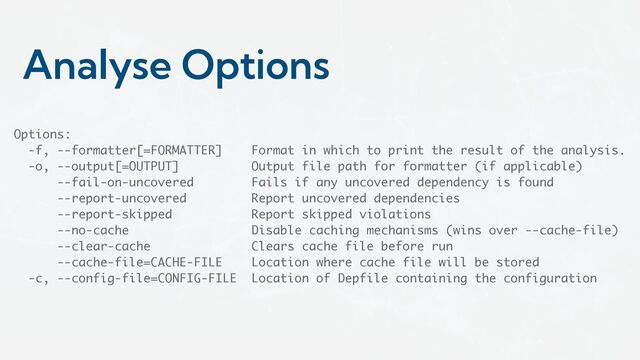 Analyse Options
Options:
-f, --formatter[=FORMATTER] Format in which to print the result of the analysis.
-o, --output[=OUTPUT] Output file path for formatter (if applicable)
--fail-on-uncovered Fails if any uncovered dependency is found
--report-uncovered Report uncovered dependencies
--report-skipped Report skipped violations
--no-cache Disable caching mechanisms (wins over --cache-file)
--clear-cache Clears cache file before run
--cache-file=CACHE-FILE Location where cache file will be stored
-c, --config-file=CONFIG-FILE Location of Depfile containing the configuration
