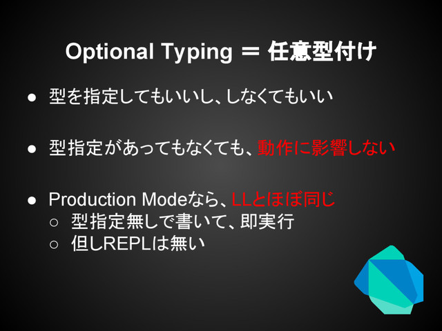 Optional Typing ＝ 任意型付け
● 型を指定してもいいし、しなくてもいい
● 型指定があってもなくても、動作に影響しない
● Production Modeなら、LLとほぼ同じ
○ 型指定無しで書いて、即実行
○ 但しREPLは無い
