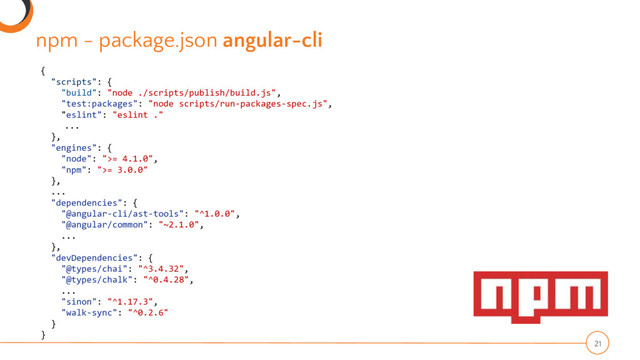 npm - package.json angular-cli
21
{
"scripts": {
"build": "node ./scripts/publish/build.js",
"test:packages": "node scripts/run-packages-spec.js",
"eslint": "eslint ."
...
},
"engines": {
"node": ">= 4.1.0",
"npm": ">= 3.0.0"
},
...
"dependencies": {
"@angular-cli/ast-tools": "^1.0.0",
"@angular/common": "~2.1.0",
...
},
"devDependencies": {
"@types/chai": "^3.4.32",
"@types/chalk": "^0.4.28",
...
"sinon": "^1.17.3",
"walk-sync": "^0.2.6"
}
}

